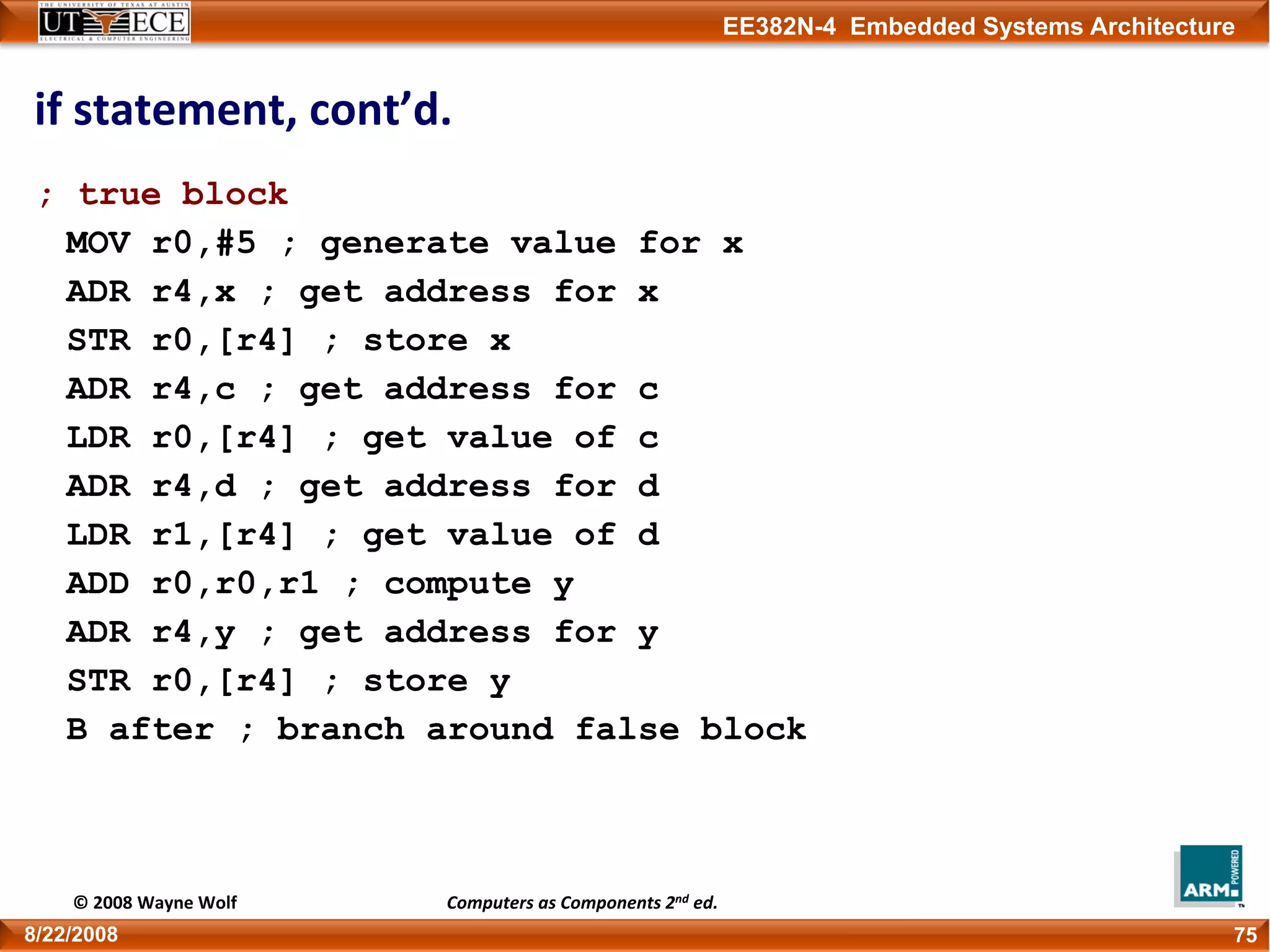 EE382N-4 Embedded Systems Architecture
if statement, cont’d.
; true block
MOV r0,#5 ; generate value for x
ADR r4,x ; get address for x
STR r0,[r4] ; store x
ADR r4,c ; get address for c
LDR r0,[r4] ; get value of c
ADR r4,d ; get address for d
LDR r1,[r4] ; get value of d
ADD r0,r0,r1 ; compute y
ADR r4,y ; get address for y
STR r0,[r4] ; store y
B after ; branch around false block
758/22/2008
© 2008 Wayne Wolf Computers as Components 2nd ed.
 