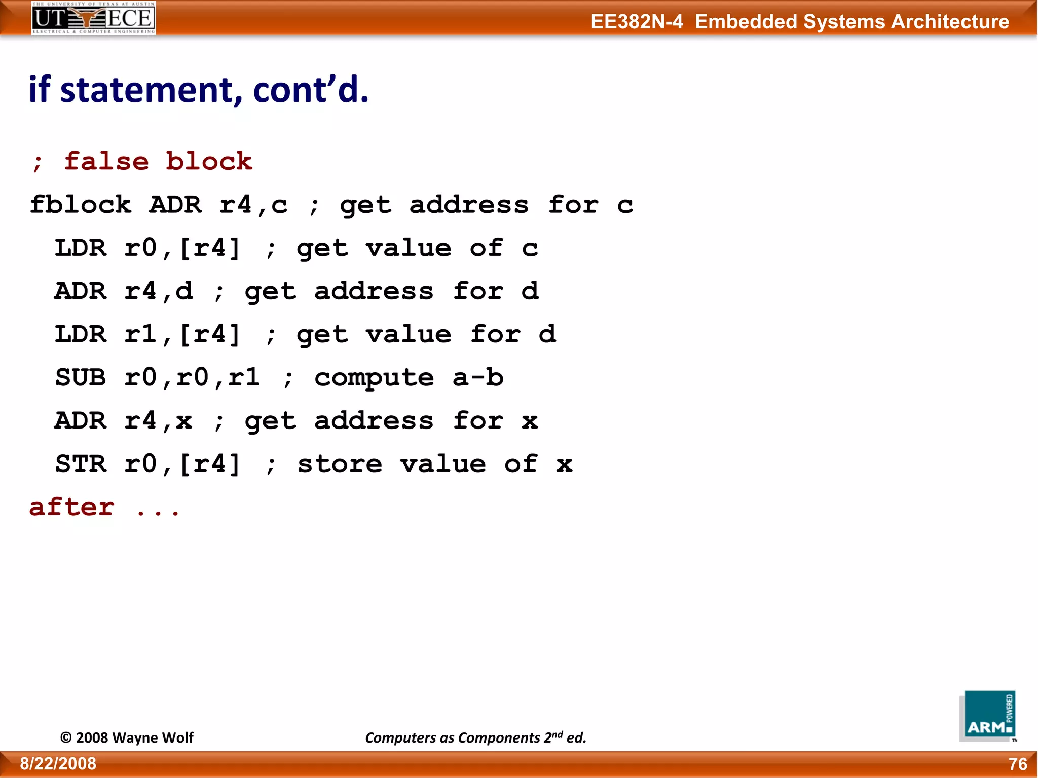 EE382N-4 Embedded Systems Architecture
if statement, cont’d.
; false block
fblock ADR r4,c ; get address for c
LDR r0,[r4] ; get value of c
ADR r4,d ; get address for d
LDR r1,[r4] ; get value for d
SUB r0,r0,r1 ; compute a-b
ADR r4,x ; get address for x
STR r0,[r4] ; store value of x
after ...
768/22/2008
© 2008 Wayne Wolf Computers as Components 2nd ed.
 