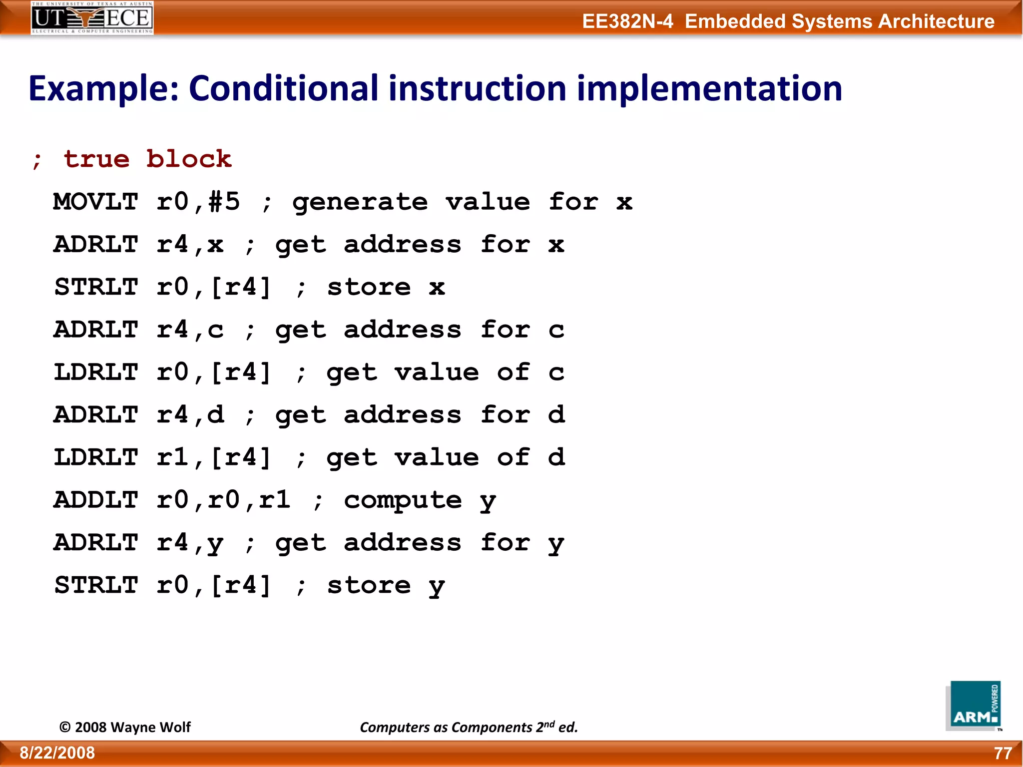 EE382N-4 Embedded Systems Architecture
Example: Conditional instruction implementation
; true block
MOVLT r0,#5 ; generate value for x
ADRLT r4,x ; get address for x
STRLT r0,[r4] ; store x
ADRLT r4,c ; get address for c
LDRLT r0,[r4] ; get value of c
ADRLT r4,d ; get address for d
LDRLT r1,[r4] ; get value of d
ADDLT r0,r0,r1 ; compute y
ADRLT r4,y ; get address for y
STRLT r0,[r4] ; store y
778/22/2008
© 2008 Wayne Wolf Computers as Components 2nd ed.
 