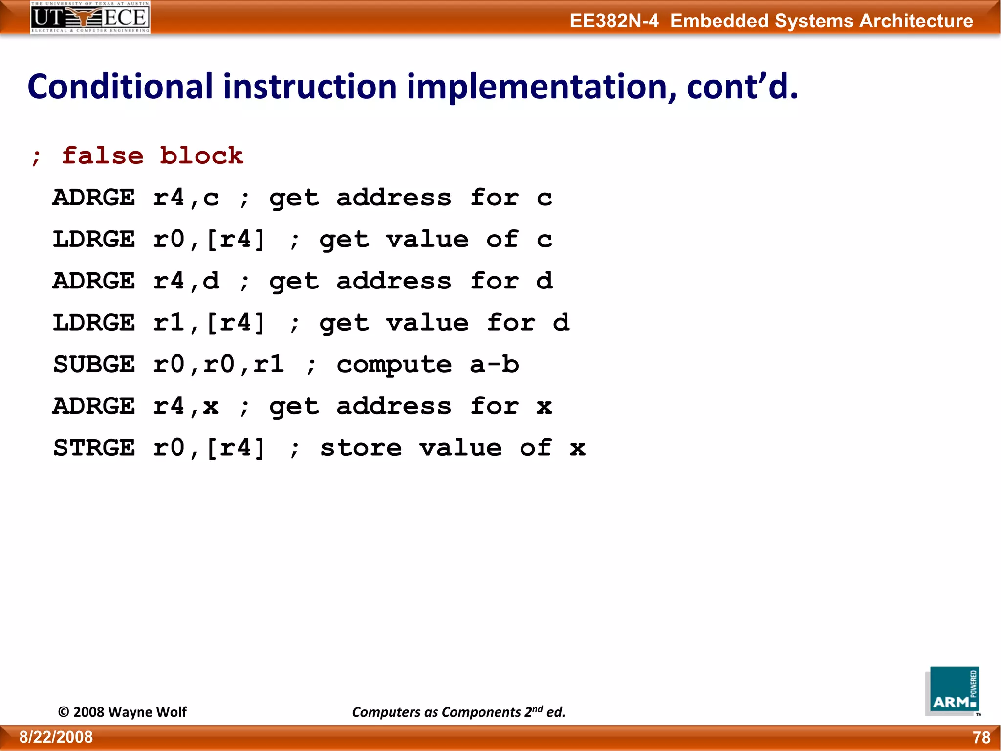 EE382N-4 Embedded Systems Architecture
Conditional instruction implementation, cont’d.
; false block
ADRGE r4,c ; get address for c
LDRGE r0,[r4] ; get value of c
ADRGE r4,d ; get address for d
LDRGE r1,[r4] ; get value for d
SUBGE r0,r0,r1 ; compute a-b
ADRGE r4,x ; get address for x
STRGE r0,[r4] ; store value of x
788/22/2008
© 2008 Wayne Wolf Computers as Components 2nd ed.
 
