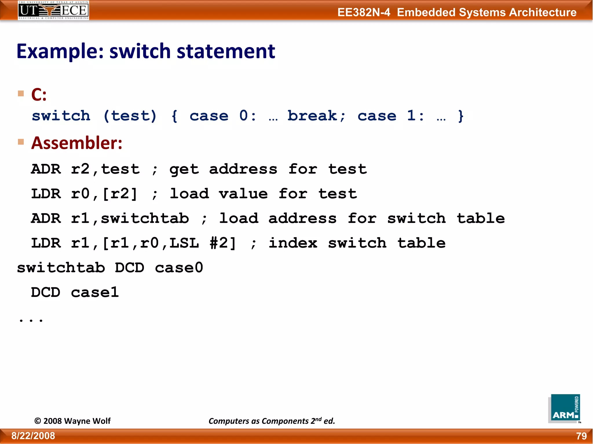EE382N-4 Embedded Systems Architecture
Example: switch statement
C: 
switch (test) { case 0: … break; case 1: … }
Assembler:
ADR r2,test ; get address for test
LDR r0,[r2] ; load value for test
ADR r1,switchtab ; load address for switch table
LDR r1,[r1,r0,LSL #2] ; index switch table
switchtab DCD case0
DCD case1
...
798/22/2008
© 2008 Wayne Wolf Computers as Components 2nd ed.
 
