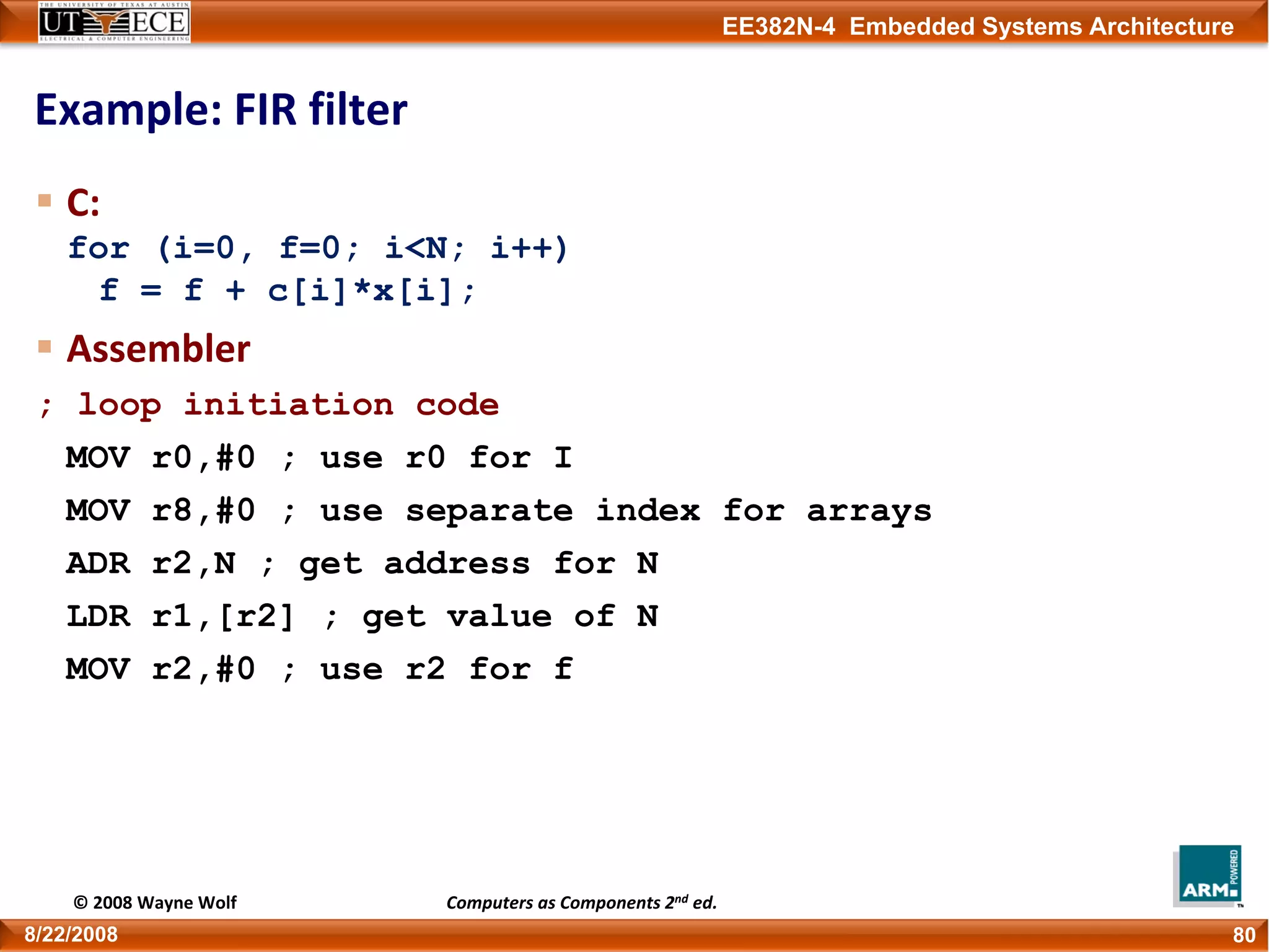 EE382N-4 Embedded Systems Architecture
Example: FIR filter
C:
for (i=0, f=0; i<N; i++)
f = f + c[i]*x[i];
Assembler
; loop initiation code
MOV r0,#0 ; use r0 for I
MOV r8,#0 ; use separate index for arrays
ADR r2,N ; get address for N
LDR r1,[r2] ; get value of N
MOV r2,#0 ; use r2 for f
808/22/2008
© 2008 Wayne Wolf Computers as Components 2nd ed.
 