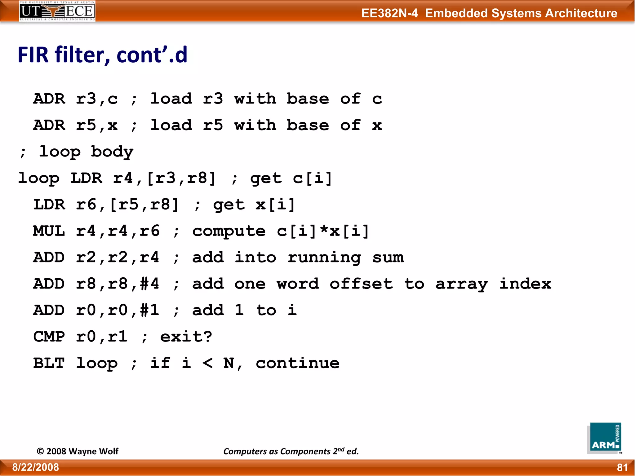 EE382N-4 Embedded Systems Architecture
FIR filter, cont’.d
ADR r3,c ; load r3 with base of c
ADR r5,x ; load r5 with base of x
; loop body
loop LDR r4,[r3,r8] ; get c[i]
LDR r6,[r5,r8] ; get x[i]
MUL r4,r4,r6 ; compute c[i]*x[i]
ADD r2,r2,r4 ; add into running sum
ADD r8,r8,#4 ; add one word offset to array index
ADD r0,r0,#1 ; add 1 to i
CMP r0,r1 ; exit?
BLT loop ; if i < N, continue
818/22/2008
© 2008 Wayne Wolf Computers as Components 2nd ed.
 
