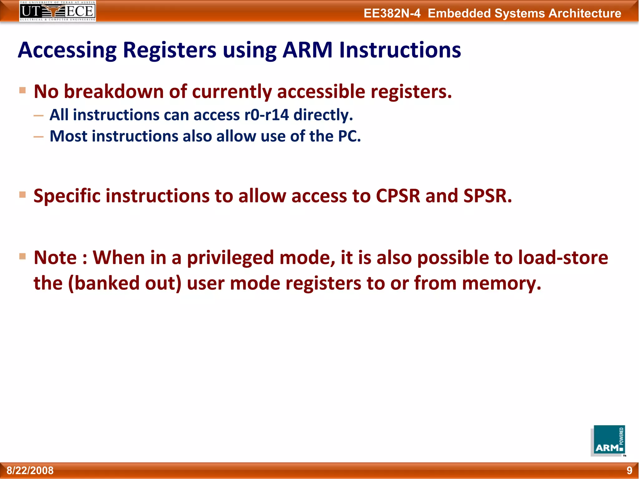 EE382N-4 Embedded Systems Architecture
Accessing Registers using ARM Instructions
No breakdown of currently accessible registers.
– All instructions can access r0‐r14 directly.
– Most instructions also allow use of the PC.
Specific instructions to allow access to CPSR and SPSR.
Note : When in a privileged mode, it is also possible to load‐store 
the (banked out) user mode registers to or from memory. 
98/22/2008
 
