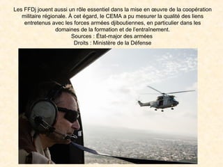 Les FFDj jouent aussi un rôle essentiel dans la mise en œuvre de la coopération
militaire régionale. À cet égard, le CEMA a pu mesurer la qualité des liens
entretenus avec les forces armées djiboutiennes, en particulier dans les
domaines de la formation et de l’entraînement.
Sources : État-major des armées
Droits : Ministère de la Défense
 