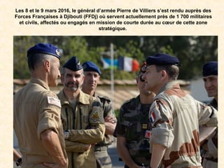 Les 8 et le 9 mars 2016, le général d’armée Pierre de Villiers s’est rendu auprès des
Forces Françaises à Djibouti (FFDj) où servent actuellement près de 1 700 militaires
et civils, affectés ou engagés en mission de courte durée au cœur de cette zone
stratégique.
 