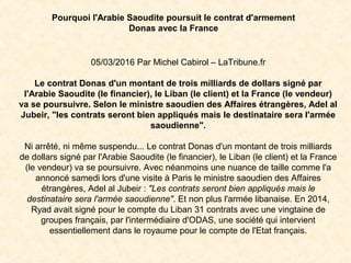Pourquoi l'Arabie Saoudite poursuit le contrat d'armement
Donas avec la France
05/03/2016 Par Michel Cabirol – LaTribune.fr
Le contrat Donas d'un montant de trois milliards de dollars signé par
l'Arabie Saoudite (le financier), le Liban (le client) et la France (le vendeur)
va se poursuivre. Selon le ministre saoudien des Affaires étrangères, Adel al
Jubeir, "les contrats seront bien appliqués mais le destinataire sera l'armée
saoudienne".
Ni arrêté, ni même suspendu... Le contrat Donas d'un montant de trois milliards
de dollars signé par l'Arabie Saoudite (le financier), le Liban (le client) et la France
(le vendeur) va se poursuivre. Avec néanmoins une nuance de taille comme l'a
annoncé samedi lors d'une visite à Paris le ministre saoudien des Affaires
étrangères, Adel al Jubeir : "Les contrats seront bien appliqués mais le
destinataire sera l'armée saoudienne". Et non plus l'armée libanaise. En 2014,
Ryad avait signé pour le compte du Liban 31 contrats avec une vingtaine de
groupes français, par l'intermédiaire d'ODAS, une société qui intervient
essentiellement dans le royaume pour le compte de l'Etat français.
 