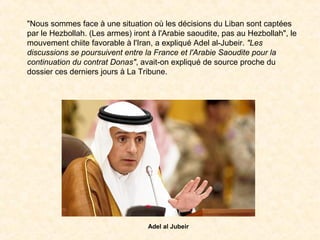 Adel al Jubeir
"Nous sommes face à une situation où les décisions du Liban sont captées
par le Hezbollah. (Les armes) iront à l'Arabie saoudite, pas au Hezbollah", le
mouvement chiite favorable à l'Iran, a expliqué Adel al-Jubeir. "Les
discussions se poursuivent entre la France et l'Arabie Saoudite pour la
continuation du contrat Donas", avait-on expliqué de source proche du
dossier ces derniers jours à La Tribune.
 