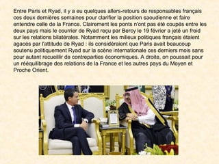 Entre Paris et Ryad, il y a eu quelques allers-retours de responsables français
ces deux dernières semaines pour clarifier la position saoudienne et faire
entendre celle de la France. Clairement les ponts n'ont pas été coupés entre les
deux pays mais le courrier de Ryad reçu par Bercy le 19 février a jeté un froid
sur les relations bilatérales. Notamment les milieux politiques français étaient
agacés par l'attitude de Ryad : ils considéraient que Paris avait beaucoup
soutenu politiquement Ryad sur la scène internationale ces derniers mois sans
pour autant recueillir de contreparties économiques. A droite, on poussait pour
un rééquilibrage des relations de la France et les autres pays du Moyen et
Proche Orient.
 