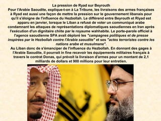 La pression de Ryad sur Beyrouth
Pour l'Arabie Saoudite, explique-t-on à La Tribune, les livraisons des armes françaises
à Ryad est aussi une façon de mettre la pression sur le gouvernement libanais pour
qu'il s'éloigne de l'influence du Hezbollah. Le différend entre Beyrouth et Riyad est
apparu en janvier, lorsque le Liban a refusé de voter un communiqué arabe
condamnant les attaques de représentations diplomatiques saoudiennes en Iran après
l'exécution d'un dignitaire chiite par le royaume wahhabite. Le porte-parole officiel à
l'agence saoudienne SPA avait déploré les "campagnes politiques et de presse
inspirées par le Hezbollah contre l'Arabie saoudite" et ses "actes terroristes contre les
nations arabe et musulmane".
Au Liban donc de s'émanciper de l'influence du Hezbollah. En donnant des gages à
l'Arabie Saoudite, il pourrait in fine recevoir les équipements militaires français à
travers le contrat Donas, qui prévoit la livraison d'armes pour un montant de 2,1
milliards de dollars et 900 millions pour leur entretien.
 