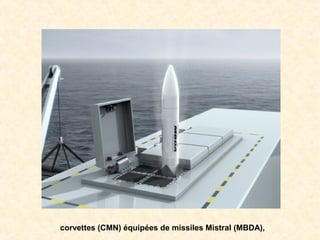 corvettes (CMN) équipées de missiles Mistral (MBDA),
 