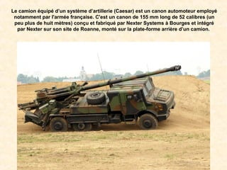 Le camion équipé d’un système d’artillerie (Caesar) est un canon automoteur employé
notamment par l'armée française. C'est un canon de 155 mm long de 52 calibres (un
peu plus de huit mètres) conçu et fabriqué par Nexter Systems à Bourges et intégré
par Nexter sur son site de Roanne, monté sur la plate-forme arrière d’un camion.
 