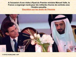 © FAYEZ NURELDINE / AFP
A l'occasion d'une visite à Ryad du Premier ministre Manuel Valls, la
France a engrangé mardi,pour dix milliards d'euros de contrats avec
l'Arabie saoudite.
Discrétion sur les droits de l'Homme
 