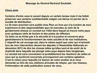 Chers amis
Certains d'entre vous le savent depuis un certain temps mais il me fallait
préserver une certaine confidentialité malgré une bévue mi janvier de la
société de distribution.
Le 24 mars prochain sera publié chez Plon un livre qui à la lumière de mon
expérience et des responsabilités que j'ai exercées au sein de la
gendarmerie dresse un constat sur l'état dans lequel se trouve notre pays
avec quelques clefs de lecture et des pistes de réflexion.
Ce bilan ne se limite pas à la sécurité et à la justice et concerne plus
généralement le fonctionnement de notre société et de nos institutions.
L'objectif de cet ouvrage est, dans le même esprit que celui qui m'animait
lors de mon intervention devant les députés à l'Assemblée Nationale en
décembre 2013 de dire les choses telles qu'elles sont et de sortir de la
duplicité dans laquelle est plongé notre pays depuis bien longtemps.
Le constat est sans concession et probablement les réactions de celles et
ceux qui se sentiront concernés provoqueront une certaine agitation.
C'est la raison pour laquelle j'ai besoin de votre soutien et je vous
demande au titre de nos relations amicales de relayer, par vos réseaux,
l'information de cette publication autour de vous.
Message du Général Bertrand Soubelet
 