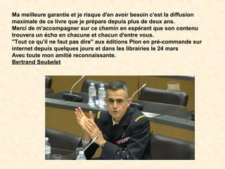 Ma meilleure garantie et je risque d'en avoir besoin c'est la diffusion
maximale de ce livre que je prépare depuis plus de deux ans.
Merci de m'accompagner sur ce chemin en espérant que son contenu
trouvera un écho en chacune et chacun d'entre vous.
"Tout ce qu'il ne faut pas dire" aux éditions Plon en pré-commande sur
internet depuis quelques jours et dans les librairies le 24 mars
Avec toute mon amitié reconnaissante.
Bertrand Soubelet
 