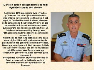 L’ancien patron des gendarmes de Midi
Pyrénées sort de son silence
Le 24 mars 2016 prochain le livre « Tout ce
qu’il ne faut pas dire » (éditions Plon) sera
disponible à la vente dans les librairies. Il est
signé du Général Bertrand Soubelet, directeur
de la gendarmerie d’outre mer. Un livre, en pré-
commande sur internet, sans concession et
qui n’épargne pas la classe politique. C’est un
fait d’une extrême rareté qui rompt avec
l’obligation du devoir de réserve des militaires
en exercice.
Cet officier de haut rang est bien connu dans
notre région. Il fut voilà quelques années le
grand patron des gendarmes de Midi Pyrénées.
D’une grande exigence, il était très apprécié de
ses subordonnées pour ses prises de position
qui défendaient avec force et courage
l’Institution gendarmerie et les hommes qui la
composent.
Ses qualités humaines et professionnelles en
firent le numéro 3 de la Gendarmerie en
devenant directeur des opérations et de
l’emploi.
 