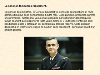 La sanction tomba très rapidement.
En conseil des ministres, le Général Soubelet fut démis de ses fonctions et muté
comme directeur de la gendarmerie d’outre mer. Cette punition, présentée comme
une promotion, fut très mal vécue mais acceptée par cet officier général qui ne
faisait pourtant que rapporter la juste vérité même si « toutes les vérités ne sont
pas bonnes à dire » lorsqu’on est contraint au droit de réserve. Cette décision
déclencha en interne une vague de soutien sans précédent , surtout à l’égard d’un
officier général.
 