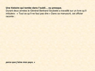Une histoire qui tombe dans l’oubli… ou presque.
Durant deux années le Général Bertrand Soubelet a travaillé sur un livre qu’il
intitulera : « Tout ce qu’il ne faut pas dire » Dans ce manuscrit, cet officier
raconte :
 
parce que j’aime mon pays. »
 