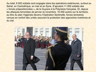 Au total, 8 000 soldats sont engagés dans les opérations extérieures, surtout au
Sahel, en Centrafrique, en Irak et en Syrie. S’ajoutent 11 000 soldats des
« forces prépositionnées », de la Guyane à la Polynésie française. Et, depuis
les attaques terroristes de janvier et novembre, 10 000 autres sur le territoire,
au titre du plan Vigipirate devenu l’Opération Sentinelle, forces terrestres
venues en renfort des unités assurant la protection des approches maritimes et
du ciel.
 