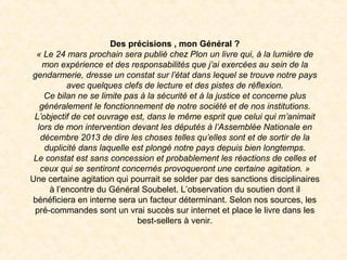 Des précisions , mon Général ?
« Le 24 mars prochain sera publié chez Plon un livre qui, à la lumière de 
mon expérience et des responsabilités que j’ai exercées au sein de la 
gendarmerie, dresse un constat sur l’état dans lequel se trouve notre pays 
avec quelques clefs de lecture et des pistes de réflexion.
Ce bilan ne se limite pas à la sécurité et à la justice et concerne plus 
généralement le fonctionnement de notre société et de nos institutions.
L’objectif de cet ouvrage est, dans le même esprit que celui qui m’animait 
lors de mon intervention devant les députés à l’Assemblée Nationale en 
décembre 2013 de dire les choses telles qu’elles sont et de sortir de la 
duplicité dans laquelle est plongé notre pays depuis bien longtemps.
Le constat est sans concession et probablement les réactions de celles et 
ceux qui se sentiront concernés provoqueront une certaine agitation. »
Une certaine agitation qui pourrait se solder par des sanctions disciplinaires
à l’encontre du Général Soubelet. L’observation du soutien dont il
bénéficiera en interne sera un facteur déterminant. Selon nos sources, les
pré-commandes sont un vrai succès sur internet et place le livre dans les
best-sellers à venir.
 