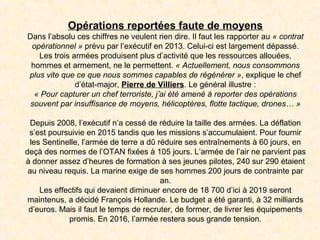 Opérations reportées faute de moyens
Dans l’absolu ces chiffres ne veulent rien dire. Il faut les rapporter au « contrat 
opérationnel » prévu par l’exécutif en 2013. Celui-ci est largement dépassé.
Les trois armées produisent plus d’activité que les ressources allouées,
hommes et armement, ne le permettent. « Actuellement, nous consommons 
plus vite que ce que nous sommes capables de régénérer », explique le chef
d’état-major, Pierre de Villiers. Le général illustre :
« Pour capturer un chef terroriste, j’ai été amené à reporter des opérations 
souvent par insuffisance de moyens, hélicoptères, flotte tactique, drones… »
Depuis 2008, l’exécutif n’a cessé de réduire la taille des armées. La déflation
s’est poursuivie en 2015 tandis que les missions s’accumulaient. Pour fournir
les Sentinelle, l’armée de terre a dû réduire ses entraînements à 60 jours, en
deçà des normes de l’OTAN fixées à 105 jours. L’armée de l’air ne parvient pas
à donner assez d’heures de formation à ses jeunes pilotes, 240 sur 290 étaient
au niveau requis. La marine exige de ses hommes 200 jours de contrainte par
an.
Les effectifs qui devaient diminuer encore de 18 700 d’ici à 2019 seront
maintenus, a décidé François Hollande. Le budget a été garanti, à 32 milliards
d’euros. Mais il faut le temps de recruter, de former, de livrer les équipements
promis. En 2016, l’armée restera sous grande tension.
 