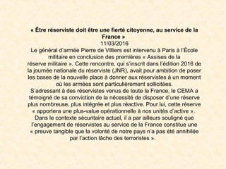 « Être réserviste doit être une fierté citoyenne, au service de la 
France » 
11/03/2016
Le général d’armée Pierre de Villiers est intervenu à Paris à l’École
militaire en conclusion des premières « Assises de la
réserve militaire ». Cette rencontre, qui s’inscrit dans l’édition 2016 de
la journée nationale du réserviste (JNR), avait pour ambition de poser
les bases de la nouvelle place à donner aux réservistes à un moment
où les armées sont particulièrement sollicitées.
S’adressant à des réservistes venus de toute la France, le CEMA a
témoigné de sa conviction de la nécessité de disposer d’une réserve
plus nombreuse, plus intégrée et plus réactive. Pour lui, cette réserve
« apportera une plus-value opérationnelle à nos unités d’active ».
Dans le contexte sécuritaire actuel, il a par ailleurs souligné que
l’engagement de réservistes au service de la France constitue une
« preuve tangible que la volonté de notre pays n’a pas été annihilée
par l’action lâche des terroristes ».
 