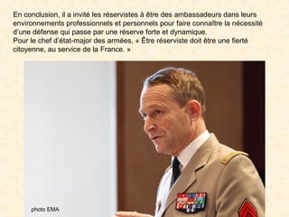 En conclusion, il a invité les réservistes à être des ambassadeurs dans leurs
environnements professionnels et personnels pour faire connaître la nécessité
d’une défense qui passe par une réserve forte et dynamique.
Pour le chef d’état-major des armées, « Être réserviste doit être une fierté
citoyenne, au service de la France. »
photo EMA
 
