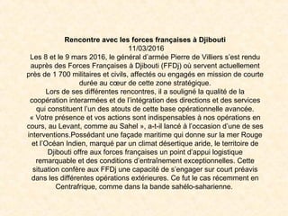 Rencontre avec les forces françaises à Djibouti
11/03/2016
Les 8 et le 9 mars 2016, le général d’armée Pierre de Villiers s’est rendu
auprès des Forces Françaises à Djibouti (FFDj) où servent actuellement
près de 1 700 militaires et civils, affectés ou engagés en mission de courte
durée au cœur de cette zone stratégique.
Lors de ses différentes rencontres, il a souligné la qualité de la
coopération interarmées et de l’intégration des directions et des services
qui constituent l’un des atouts de cette base opérationnelle avancée.
« Votre présence et vos actions sont indispensables à nos opérations en
cours, au Levant, comme au Sahel », a-t-il lancé à l’occasion d’une de ses
interventions.Possédant une façade maritime qui donne sur la mer Rouge
et l’Océan Indien, marqué par un climat désertique aride, le territoire de
Djibouti offre aux forces françaises un point d’appui logistique
remarquable et des conditions d’entraînement exceptionnelles. Cette
situation confère aux FFDj une capacité de s’engager sur court préavis
dans les différentes opérations extérieures. Ce fut le cas récemment en
Centrafrique, comme dans la bande sahélo-saharienne.
 
