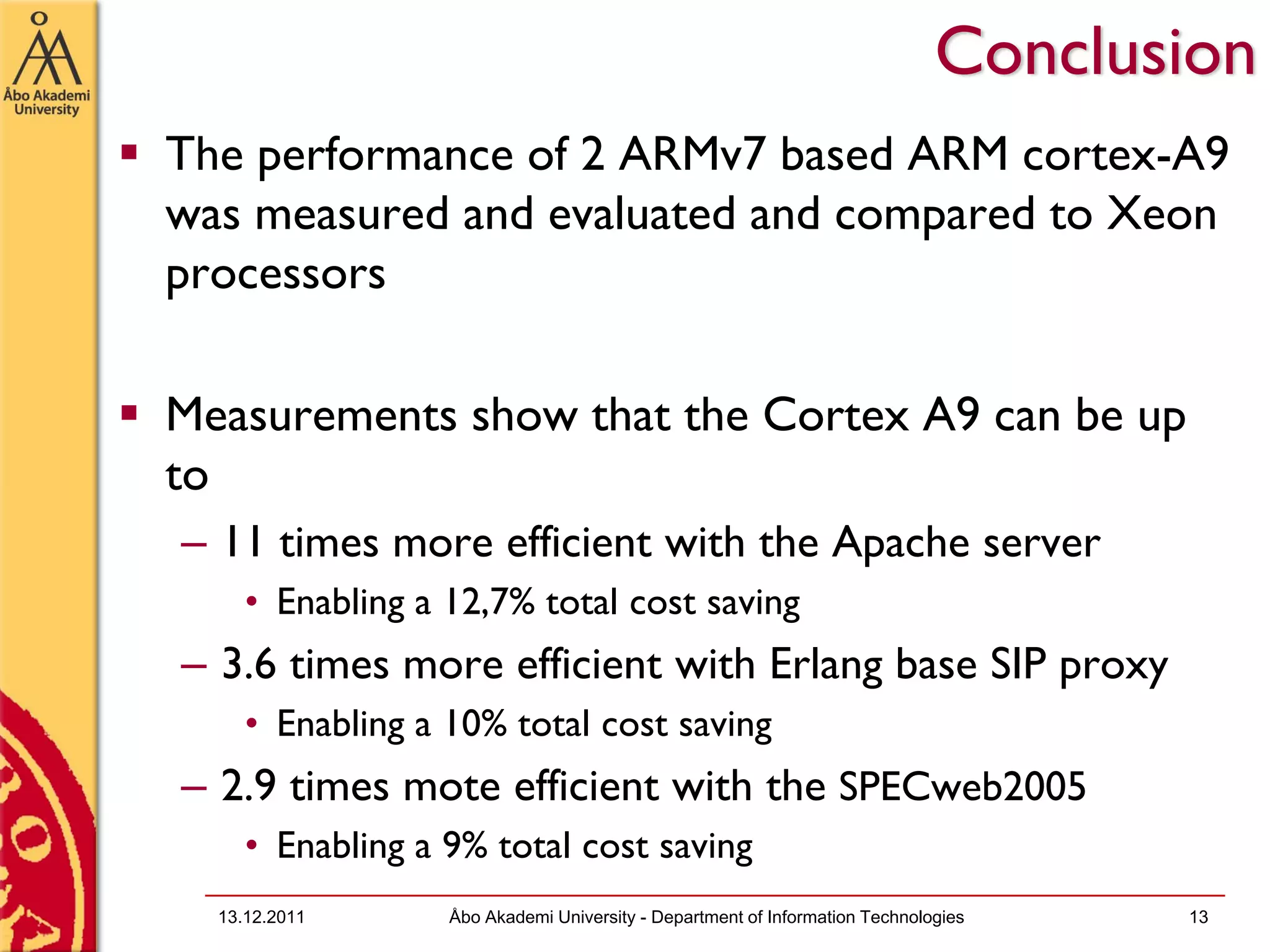Conclusion
The performance of 2 ARMv7 based ARM cortex-A9
was measured and evaluated and compared to Xeon
processors

Measurements show that the Cortex A9 can be up
to
– 11 times more efficient with the Apache server
     • Enabling a 12,7% total cost saving
– 3.6 times more efficient with Erlang base SIP proxy
     • Enabling a 10% total cost saving
– 2.9 times mote efficient with the SPECweb2005
     • Enabling a 9% total cost saving
  13.12.2011      Åbo Akademi University - Department of Information Technologies   13
 