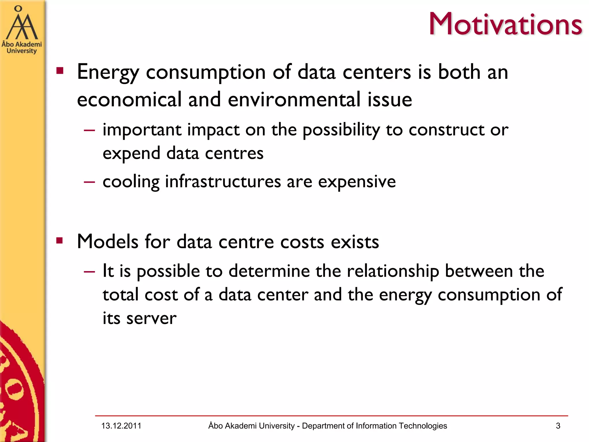 Motivations
Energy consumption of data centers is both an
economical and environmental issue
– important impact on the possibility to construct or
  expend data centres
– cooling infrastructures are expensive


Models for data centre costs exists
– It is possible to determine the relationship between the
  total cost of a data center and the energy consumption of
  its server




  13.12.2011   Åbo Akademi University - Department of Information Technologies   3
 