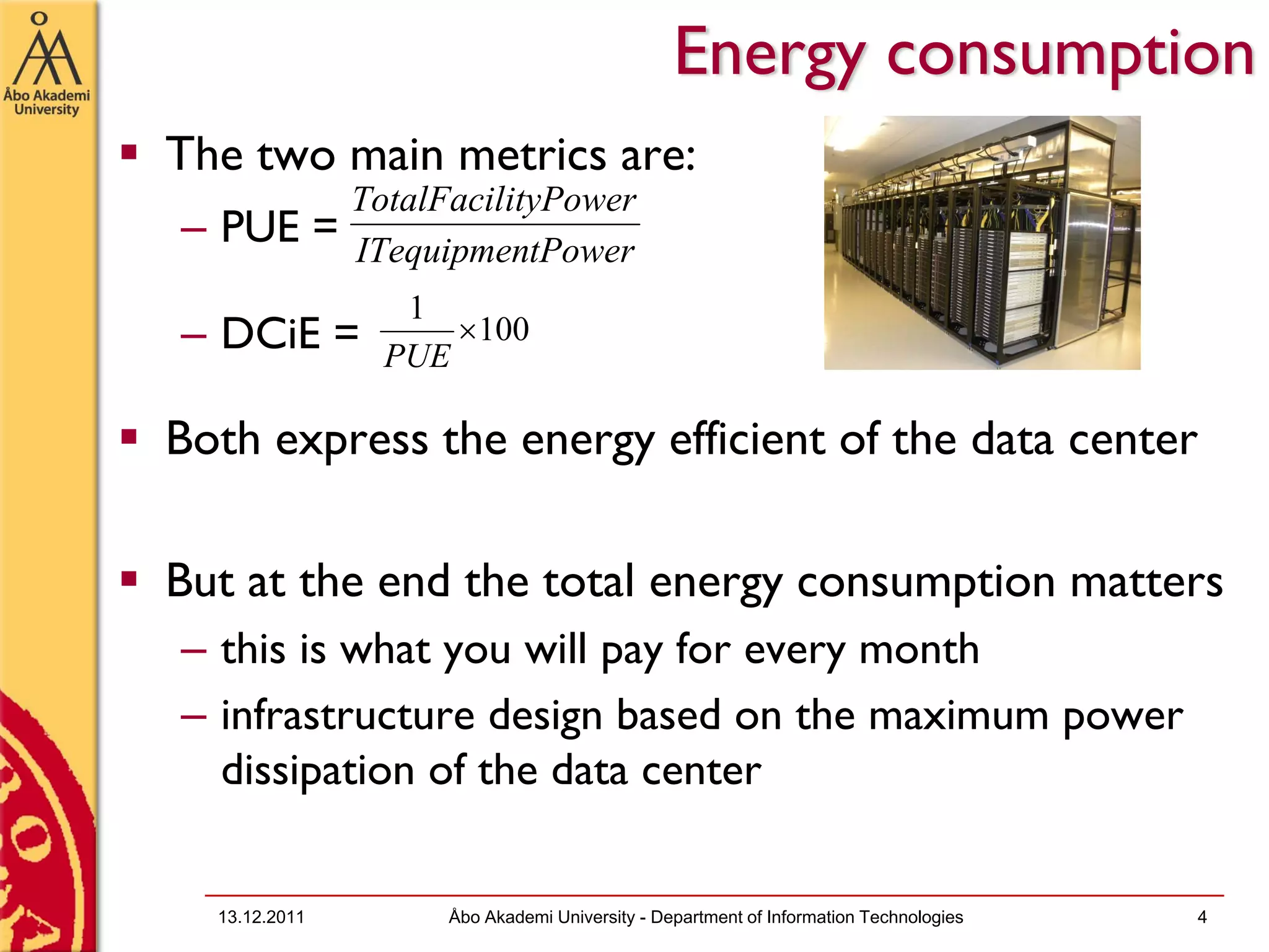 Energy consumption
The two main metrics are:
               TotalFacilityPower
– PUE =        ITequipmentPower
                  1
– DCiE =             ×100
                 PUE

Both express the energy efficient of the data center

But at the end the total energy consumption matters
– this is what you will pay for every month
– infrastructure design based on the maximum power
  dissipation of the data center


  13.12.2011         Åbo Akademi University - Department of Information Technologies   4
 