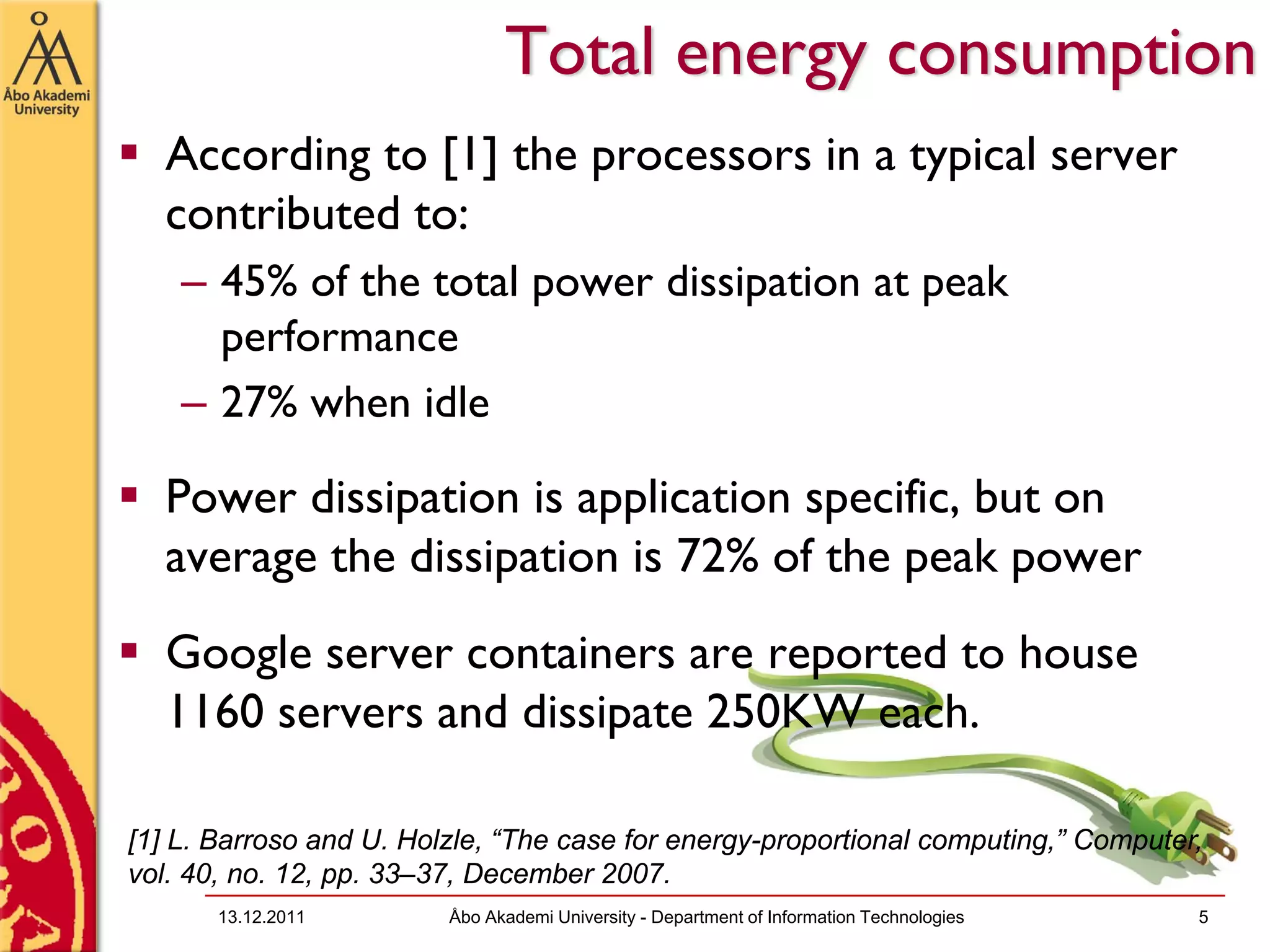Total energy consumption
  According to [1] the processors in a typical server
  contributed to:
    – 45% of the total power dissipation at peak
      performance
    – 27% when idle

  Power dissipation is application specific, but on
  average the dissipation is 72% of the peak power
  Google server containers are reported to house
  1160 servers and dissipate 250KW each.

[1] L. Barroso and U. Holzle, “The case for energy-proportional computing,” Computer,
vol. 40, no. 12, pp. 33–37, December 2007.
       13.12.2011        Åbo Akademi University - Department of Information Technologies   5
 