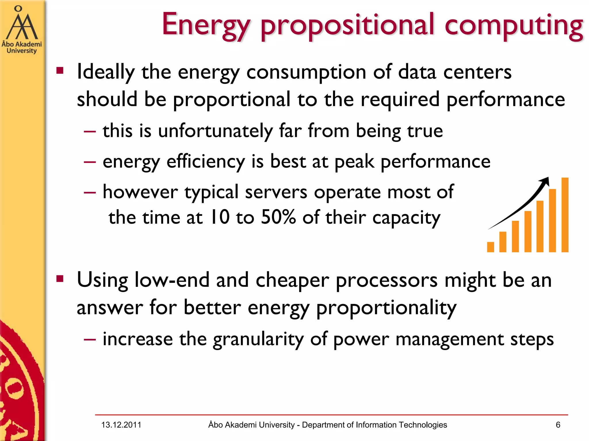 Energy propositional computing
Ideally the energy consumption of data centers
should be proportional to the required performance
– this is unfortunately far from being true
– energy efficiency is best at peak performance
– however typical servers operate most of
   the time at 10 to 50% of their capacity

Using low-end and cheaper processors might be an
answer for better energy proportionality
– increase the granularity of power management steps


  13.12.2011      Åbo Akademi University - Department of Information Technologies   6
 