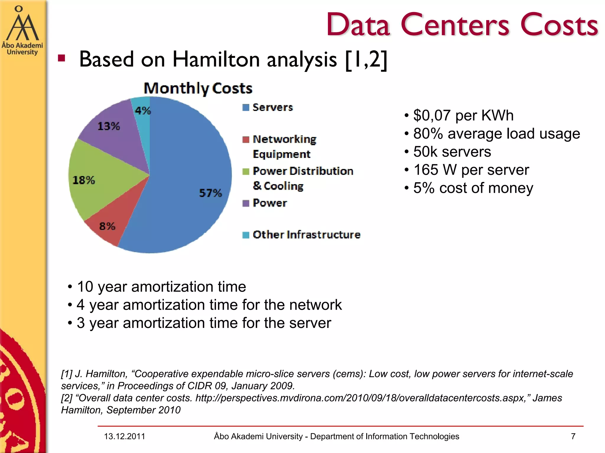 Data Centers Costs
    Based on Hamilton analysis [1,2]

                                                                                  • $0,07 per KWh
                                                                                  • 80% average load usage
                                                                                  • 50k servers
                                                                                  • 165 W per server
                                                                                  • 5% cost of money




 • 10 year amortization time
 • 4 year amortization time for the network
 • 3 year amortization time for the server


[1] J. Hamilton, “Cooperative expendable micro-slice servers (cems): Low cost, low power servers for internet-scale
services,” in Proceedings of CIDR 09, January 2009.
[2] “Overall data center costs. http://perspectives.mvdirona.com/2010/09/18/overalldatacentercosts.aspx,” James
Hamilton, September 2010

         13.12.2011               Åbo Akademi University - Department of Information Technologies                 7
 