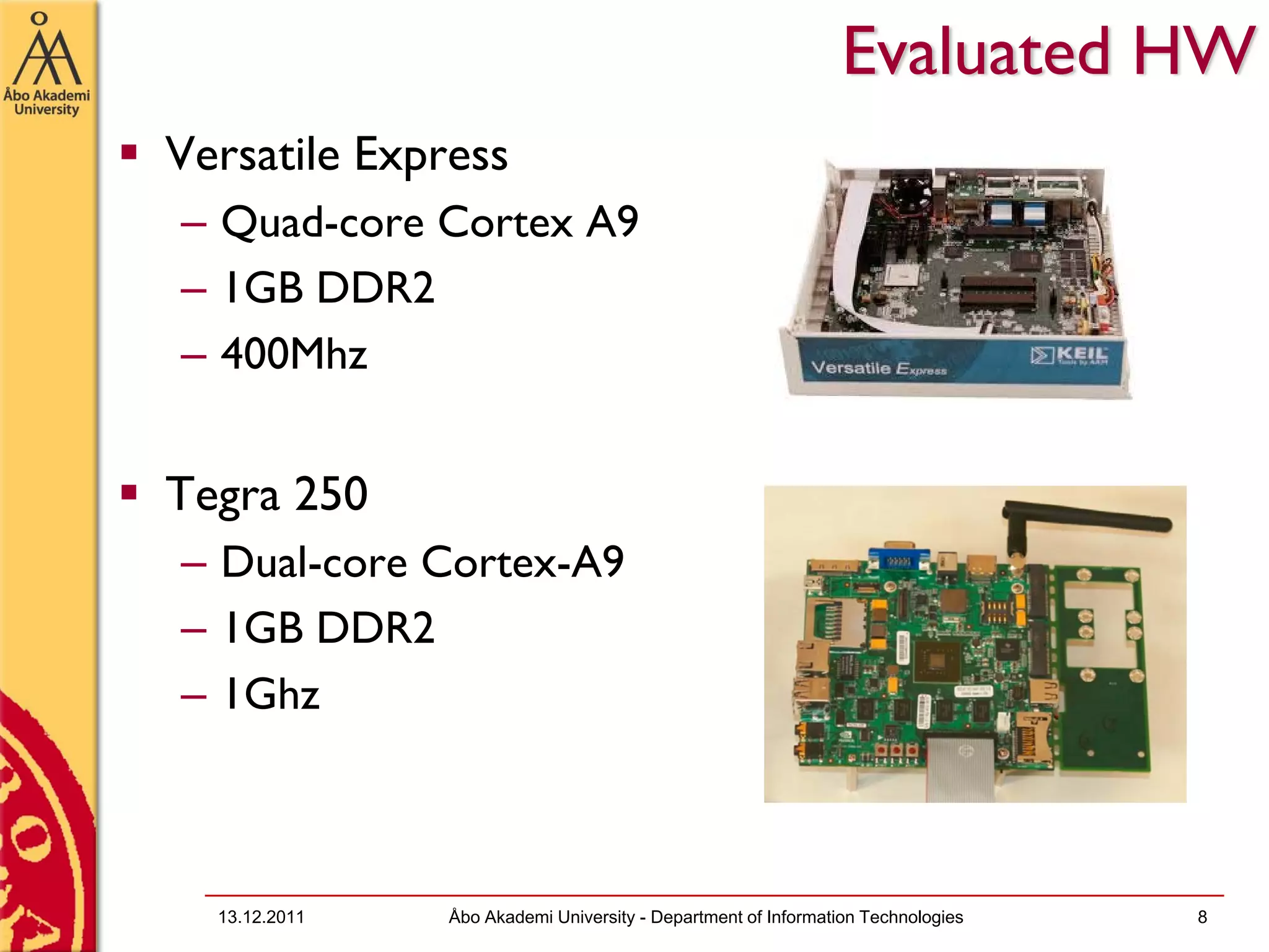 Evaluated HW
Versatile Express
– Quad-core Cortex A9
– 1GB DDR2
– 400Mhz


Tegra 250
– Dual-core Cortex-A9
– 1GB DDR2
– 1Ghz



  13.12.2011   Åbo Akademi University - Department of Information Technologies   8
 
