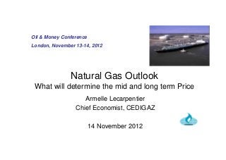 Natural Gas Outlook
What will determine the mid and long term Price
Armelle Lecarpentier
Chief Economist, CEDIGAZ
14 November 2012
Oil & Money Conference
London, November 13-14, 2012
 