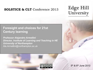 Foresight and choices for 21st
Century learning
Professor Alejandro Armellini
Director, Institute of Learning and Teaching in HE
University of Northampton
Ale.Armellini@northampton.ac.uk
SOLSTICE & CLT Conference 2013
5th & 6th June 2013
 