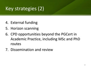 Key strategies (2)

4. External funding
5. Horizon scanning
6. CPD opportunities beyond the PGCert in
   Academic Practice, including MSc and PhD
   routes
7. Dissemination and review


                                              10
 