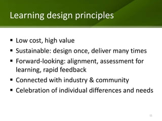 Learning design principles

 Low cost, high value
 Sustainable: design once, deliver many times
 Forward-looking: alignment, assessment for
  learning, rapid feedback
 Connected with industry & community
 Celebration of individual differences and needs


                                               11
 