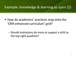 Example: knowledge & learning as open (2)


 How do academics’ practices map onto the
  ‘OER-enhanced curriculum’ grid?

  - Should institutions do more to support a shift to
    the top-right quadrant?




                                                        19
 