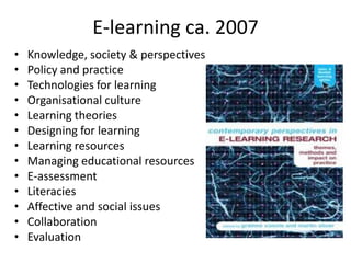 E-learning ca. 2007
•   Knowledge, society & perspectives
•   Policy and practice
•   Technologies for learning
•   Organisational culture
•   Learning theories
•   Designing for learning
•   Learning resources
•   Managing educational resources
•   E-assessment
•   Literacies
•   Affective and social issues
•   Collaboration
•   Evaluation
 