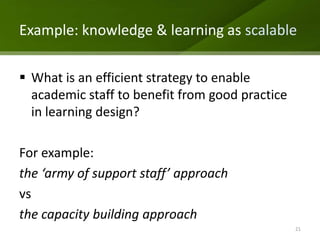 Example: knowledge & learning as scalable

 What is an efficient strategy to enable
  academic staff to benefit from good practice
  in learning design?

For example:
the ‘army of support staff’ approach
vs
the capacity building approach
                                                 21
 