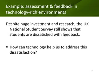 Example: assessment & feedback in
technology-rich environments

Despite huge investment and research, the UK
 National Student Survey still shows that
 students are dissatisfied with feedback.

 How can technology help us to address this
  dissatisfaction?


                                               22
 