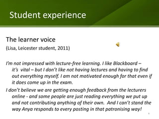 Student experience

The learner voice
(Lisa, Leicester student, 2011)

I’m not impressed with lecture-free learning. I like Blackboard –
   it’s vital – but I don’t like not having lectures and having to find
   out everything myself. I am not motivated enough for that even if
   it does come up in the exam.
I don’t believe we are getting enough feedback from the lecturers
   online - and some people are just reading everything we put up
   and not contributing anything of their own. And I can’t stand the
   way Anya responds to every posting in that patronising way!
                                                                     4
 