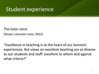 Student experience


The tutor voice
(Stuart, Leicester tutor, 2012)


“Excellence in teaching is at the heart of our learners’
experiences. But views on excellent teaching are as diverse
as our students and staff: excellent to whom and against
what criteria?”

                                                        5
 