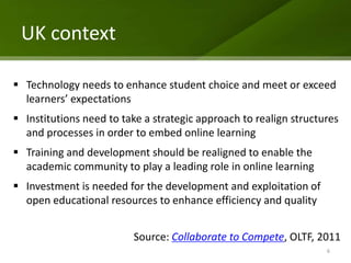 UK context

 Technology needs to enhance student choice and meet or exceed
  learners’ expectations
 Institutions need to take a strategic approach to realign structures
  and processes in order to embed online learning
 Training and development should be realigned to enable the
  academic community to play a leading role in online learning
 Investment is needed for the development and exploitation of
  open educational resources to enhance efficiency and quality


                         Source: Collaborate to Compete, OLTF, 2011
                                                                   6
 