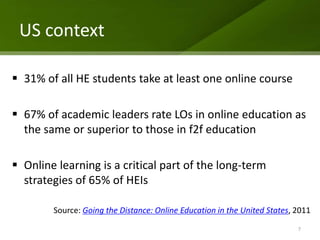 US context

 31% of all HE students take at least one online course

 67% of academic leaders rate LOs in online education as
  the same or superior to those in f2f education

 Online learning is a critical part of the long-term
  strategies of 65% of HEIs

        Source: Going the Distance: Online Education in the United States, 2011
                                                                           7
 