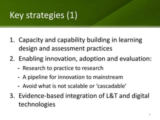 Key strategies (1)

1. Capacity and capability building in learning
   design and assessment practices
2. Enabling innovation, adoption and evaluation:
  - Research to practice to research
  - A pipeline for innovation to mainstream
  - Avoid what is not scalable or ‘cascadable’
3. Evidence-based integration of L&T and digital
   technologies
                                                 8
 