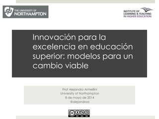 Innovación para la
excelencia en educación
superior: modelos para un
cambio viable
Prof Alejandro Armellini
University of Northampton
8 de mayo de 2014
@alejandroa
 