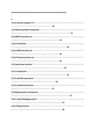 ====================
==============================
-
3
3.12.6 memory-mapped I / O · · · · · · · · · · · · · · · · · · · · · · · · · · · · · · · · · · · · · · · · · · · · · · · · · · · · · ·
· · · · · · · · · · · · · · · · · · · · · · · · · · · · · · · · · · · · · · · · · · · · 49
3.13 Addressing Mode Introduction · · · · · · · · · · · · · · · · · · · · · · · · · · · · · · · · · · · · · · · · · · · · · · · · ·
· · · · · · · · · · · · · · · · · · · · · · · · · · · · · · · · · · · · · · · · · · · · · · · · · · · · · · · · · · · · · · · · 51
3.14 ARM7 instruction set. · · · · · · · · · · · · · · · · · · · · · · · · · · · · · · · · · · · · · · · · · · · · · · · · · · · · · · · ·
· · · · · · · · · · · · · · · · · · · · · · · · · · · · · · · · · · · · · · · · · · · · · · · · · · · · 52
3.14.1 Introduction · · · · · · · · · · · · · · · · · · · · · · · · · · · · · · · · · · · · · · · · · · · · · · · · · · · · · · · · · · · · · ·
· · · · · · · · · · · · · · · · · · · · · · · · · · · · · · · · · · · · · · · · · · · · · · · · · · · · · · · · · · · · 52
3.14.2 ARM instruction set · · · · · · · · · · · · · · · · · · · · · · · · · · · · · · · · · · · · · · · · · · · · · · · · · · · · · · · ·
· · · · · · · · · · · · · · · · · · · · · · · · · · · · · · · · · · · · · · · · · · · · · · · · · · · · 52
3.14.3 Thumb instruction set · · · · · · · · · · · · · · · · · · · · · · · · · · · · · · · · · · · · · · · · · · · · · · · · · · · · · ·
· · · · · · · · · · · · · · · · · · · · · · · · · · · · · · · · · · · · · · · · · · · · · · · · · · · · 54
3.15 coprocessor interface · · · · · · · · · · · · · · · · · · · · · · · · · · · · · · · · · · · · · · · · · · · · · · · · · · · · · · · ·
· · · · · · · · · · · · · · · · · · · · · · · · · · · · · · · · · · · · · · · · · · · · · · · · · · · · · · · · · 56
3.15.1 Introduction · · · · · · · · · · · · · · · · · · · · · · · · · · · · · · · · · · · · · · · · · · · · · · · · · · · · · · · · · · · · · ·
· · · · · · · · · · · · · · · · · · · · · · · · · · · · · · · · · · · · · · · · · · · · · · · · · · · · · · · · · · · · 56
3.15.2 available coprocessor · · · · · · · · · · · · · · · · · · · · · · · · · · · · · · · · · · · · · · · · · · · · · · · · · · · · · · ·
· · · · · · · · · · · · · · · · · · · · · · · · · · · · · · · · · · · · · · · · · · · · · · · · 56
3.15.3 undefined instruction · · · · · · · · · · · · · · · · · · · · · · · · · · · · · · · · · · · · · · · · · · · · · · · · · · · · · · ·
· · · · · · · · · · · · · · · · · · · · · · · · · · · · · · · · · · · · · · · · · · · · 57
3.16 Debug Interface Introduction · · · · · · · · · · · · · · · · · · · · · · · · · · · · · · · · · · · · · · · · · · · · · · · · · ·
· · · · · · · · · · · · · · · · · · · · · · · · · · · · · · · · · · · · · · · · · · · · · · · · · · · · · · · · · · · · · · · 57
3.16.1 Typical debugging system · · · · · · · · · · · · · · · · · · · · · · · · · · · · · · · · · · · · · · · · · · · · · · · · · · ·
· · · · · · · · · · · · · · · · · · · · · · · · · · · · · · · · · · · · · · · · · · · · · · · · · · · · · · · 57
3.16.2 Debug Interface · · · · · · · · · · · · · · · · · · · · · · · · · · · · · · · · · · · · · · · · · · · · · · · · · · · · · · · · · · ·
· · · · · · · · · · · · · · · · · · · · · · · · · · · · · · · · · · · · · · · · · · · · · · · · · · · · · · · 58
 